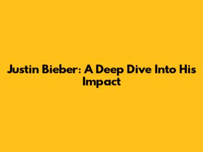 Justin Bieber: A Deep Dive Into His Impact