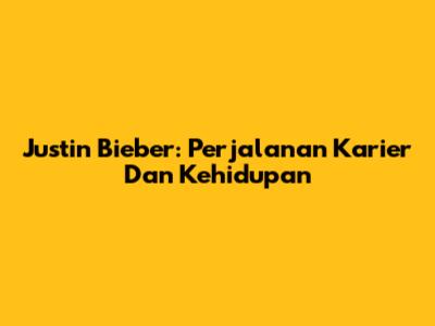 Justin Bieber: Perjalanan Karier Dan Kehidupan