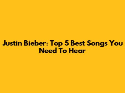 Justin Bieber: Top 5 Best Songs You Need To Hear