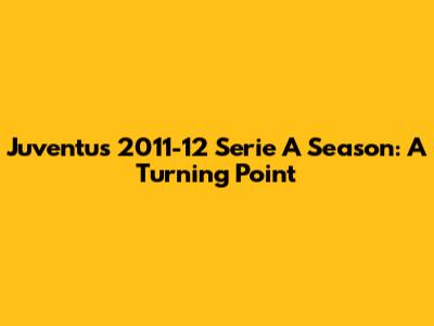 Juventus' 2011-12 Serie A Season: A Turning Point