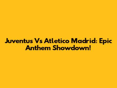 Juventus Vs Atletico Madrid: Epic Anthem Showdown!
