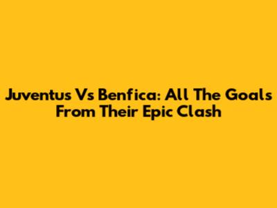 Juventus Vs Benfica: All The Goals From Their Epic Clash