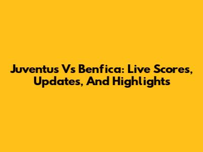 Juventus Vs Benfica: Live Scores, Updates, And Highlights