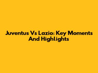 Juventus Vs Lazio: Key Moments And Highlights