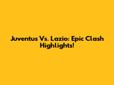 Juventus Vs. Lazio: Epic Clash Highlights!