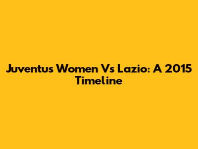 Juventus Women Vs Lazio: A 2015 Timeline