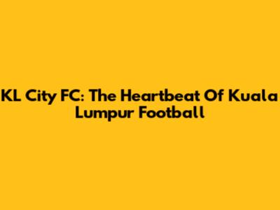KL City FC: The Heartbeat Of Kuala Lumpur Football