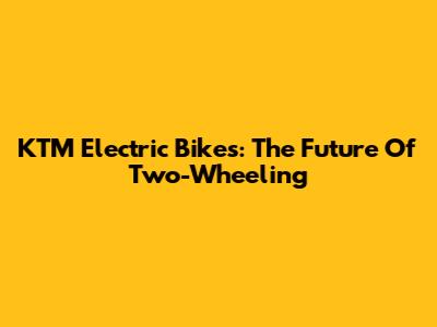 KTM Electric Bikes: The Future Of Two-Wheeling