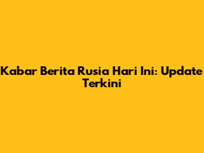 Kabar Berita Rusia Hari Ini: Update Terkini