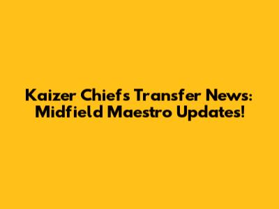 Kaizer Chiefs Transfer News: Midfield Maestro Updates!