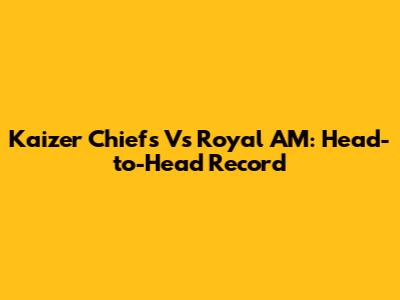 Kaizer Chiefs Vs Royal AM: Head-to-Head Record