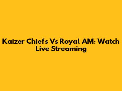 Kaizer Chiefs Vs Royal AM: Watch Live Streaming