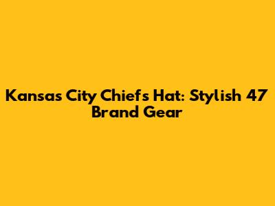 Kansas City Chiefs Hat: Stylish 47 Brand Gear