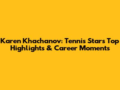 Karen Khachanov: Tennis Star's Top Highlights & Career Moments