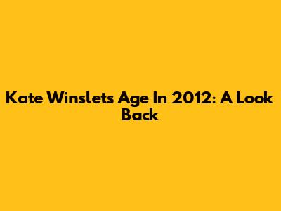 Kate Winslet's Age In 2012: A Look Back