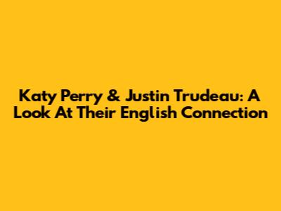 Katy Perry & Justin Trudeau: A Look At Their English Connection