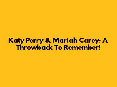 Katy Perry & Mariah Carey: A Throwback To Remember!