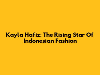 Kayla Hafiz: The Rising Star Of Indonesian Fashion