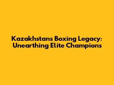 Kazakhstan's Boxing Legacy: Unearthing Elite Champions