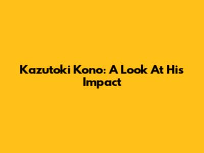 Kazutoki Kono: A Look At His Impact