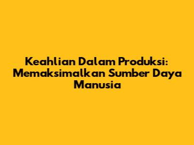 Keahlian Dalam Produksi: Memaksimalkan Sumber Daya Manusia