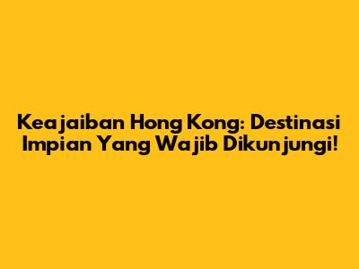 Keajaiban Hong Kong: Destinasi Impian Yang Wajib Dikunjungi!