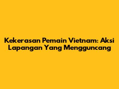 Kekerasan Pemain Vietnam: Aksi Lapangan Yang Mengguncang