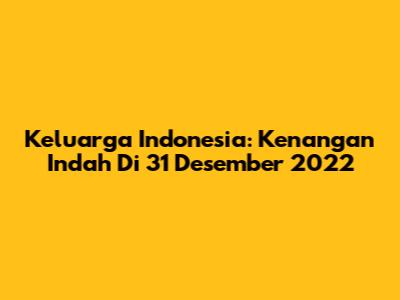 Keluarga Indonesia: Kenangan Indah Di 31 Desember 2022