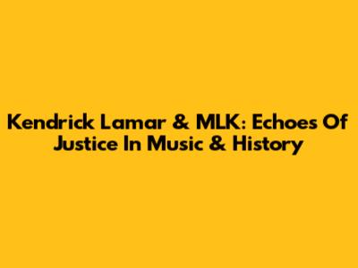 Kendrick Lamar & MLK: Echoes Of Justice In Music & History