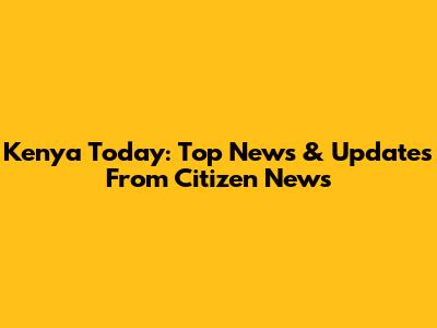 Kenya Today: Top News & Updates From Citizen News