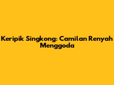 Keripik Singkong: Camilan Renyah Menggoda