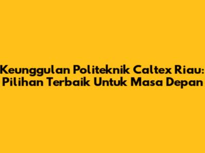 Keunggulan Politeknik Caltex Riau: Pilihan Terbaik Untuk Masa Depan