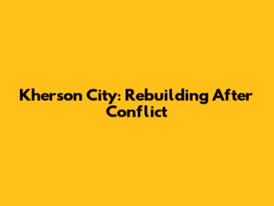 Kherson City: Rebuilding After Conflict