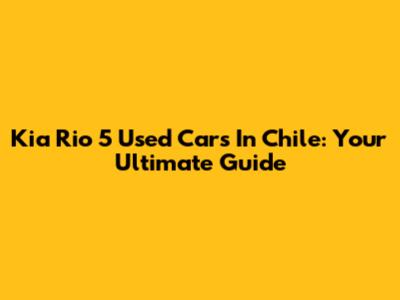 Kia Rio 5 Used Cars In Chile: Your Ultimate Guide