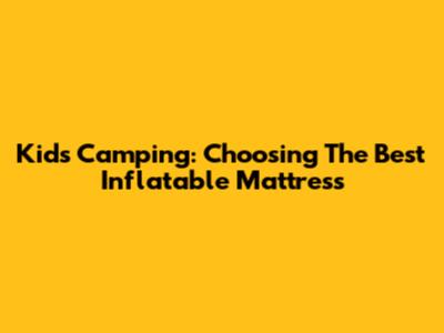 Kids Camping: Choosing The Best Inflatable Mattress