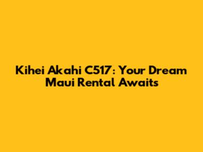 Kihei Akahi C517: Your Dream Maui Rental Awaits