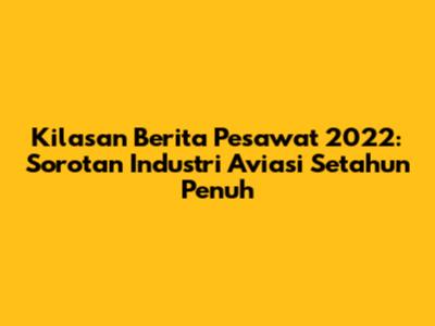 Kilasan Berita Pesawat 2022: Sorotan Industri Aviasi Setahun Penuh