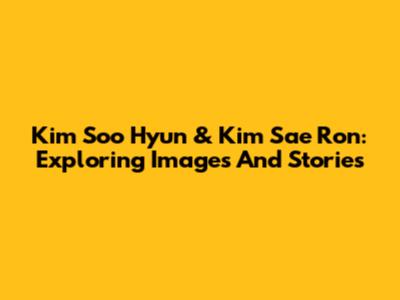 Kim Soo Hyun & Kim Sae Ron: Exploring Images And Stories