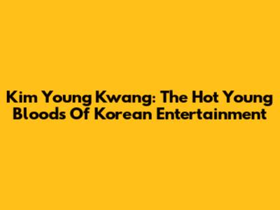 Kim Young Kwang: The Hot Young Bloods Of Korean Entertainment