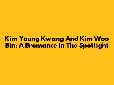 Kim Young Kwang And Kim Woo Bin: A Bromance In The Spotlight