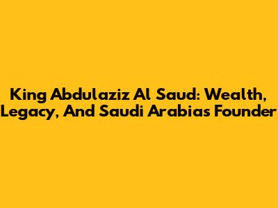 King Abdulaziz Al Saud: Wealth, Legacy, And Saudi Arabia's Founder