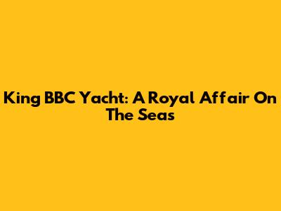 King BBC Yacht: A Royal Affair On The Seas