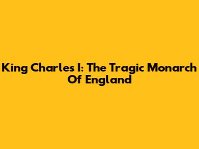 King Charles I: The Tragic Monarch Of England
