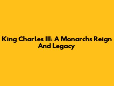 King Charles III: A Monarch's Reign And Legacy