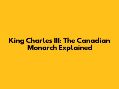 King Charles III: The Canadian Monarch Explained
