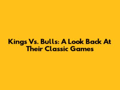 Kings Vs. Bulls: A Look Back At Their Classic Games
