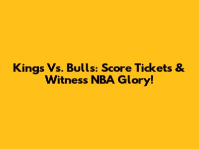 Kings Vs. Bulls: Score Tickets & Witness NBA Glory!