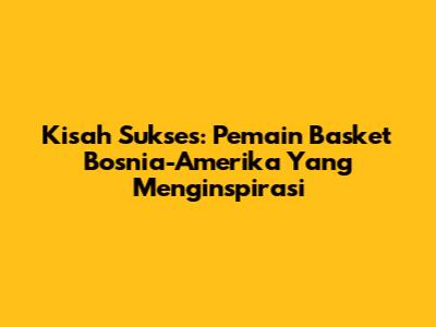 Kisah Sukses: Pemain Basket Bosnia-Amerika Yang Menginspirasi