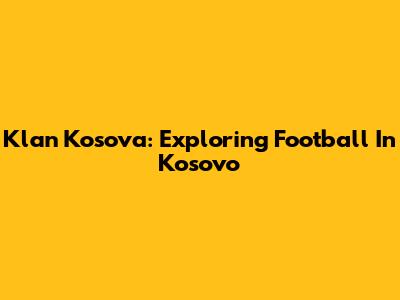 Klan Kosova: Exploring Football In Kosovo