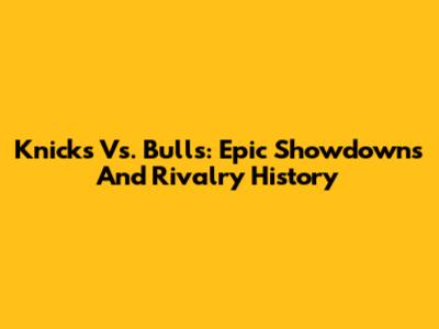 Knicks Vs. Bulls: Epic Showdowns And Rivalry History